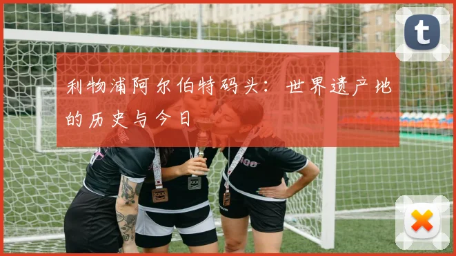 利物浦阿尔伯特码头:世界遗产地的历史与今日