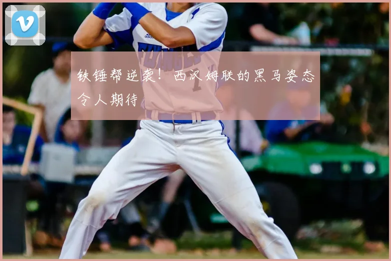 铁锤帮逆袭！西汉姆联的黑马姿态令人期待