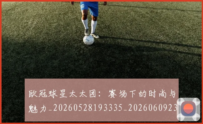 欧冠球星太太团：赛场下的时尚与魅力_20260528193335_20260609230321