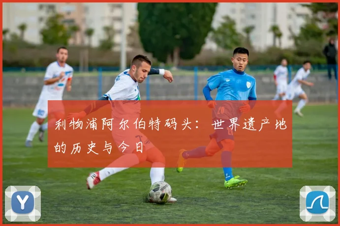 利物浦阿尔伯特码头：世界遗产地的历史与今日