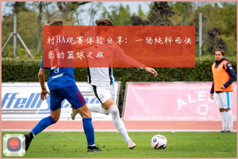 村BA观赛体验分享：一场纯粹而快乐的篮球之旅