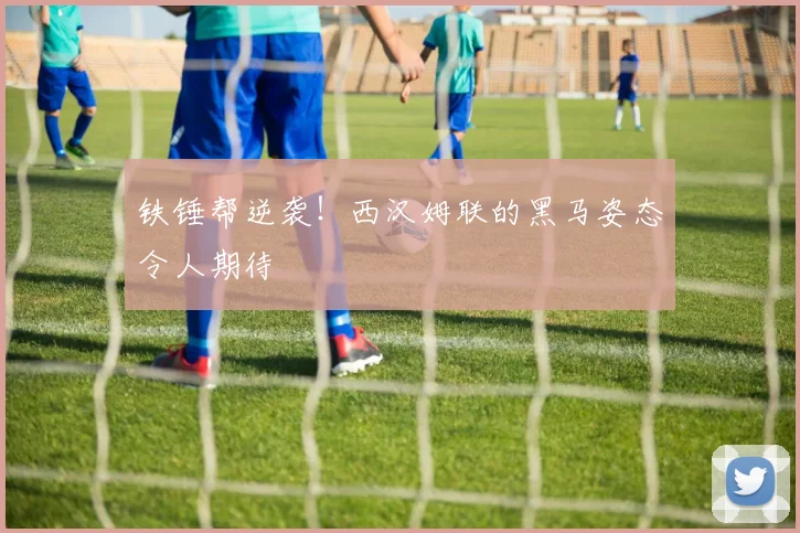 铁锤帮逆袭!西汉姆联的黑马姿态令人期待